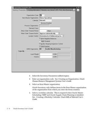 2 – 6 Oracle Inventory User’s Guide
2. Select the Inventory Parameters tabbed region.
3. Enter an organization code. See: Creating an Organization, Oracle
Human Resource Management Systems User’s Guide.
4. Select an Item Master organization.
Oracle Inventory only defines items in the Item Master organization
of the organization from which you enter the Items window.
5. Select a workday calendar. This is required when Oracle Master
Scheduling/MRP and Oracle Supply Chain Planning is installed.
See: Creating a Workday Calendar, Oracle Bills of Material User’s
Guide.
 