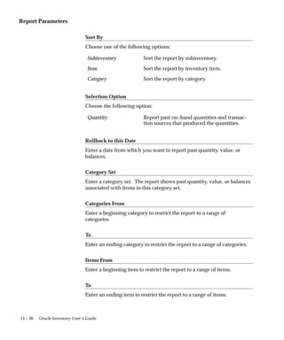 15 – 30 Oracle Inventory User’s Guide
Report Parameters
Sort By
Choose one of the following options:
Subinventory Sort the report by subinventory.
Item Sort the report by inventory item.
Category Sort the report by category.
Selection Option
Choose the following option:
Quantity Report past on–hand quantities and transac-
tion sources that produced the quantities.
Rollback to this Date
Enter a date from which you want to report past quantity, value, or
balances.
Category Set
Enter a category set. The report shows past quantity, value, or balances
associated with items in this category set.
Categories From
Enter a beginning category to restrict the report to a range of
categories.
To
Enter an ending category to restrict the report to a range of categories.
Items From
Enter a beginning item to restrict the report to a range of items.
To
Enter an ending item to restrict the report to a range of items.
 
