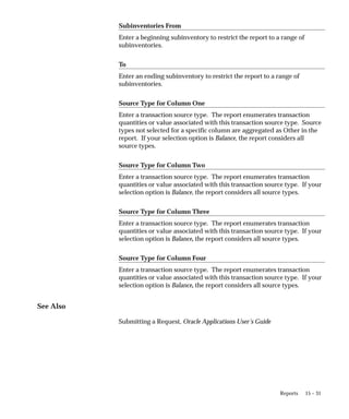 15 – 31
Reports
Subinventories From
Enter a beginning subinventory to restrict the report to a range of
subinventories.
To
Enter an ending subinventory to restrict the report to a range of
subinventories.
Source Type for Column One
Enter a transaction source type. The report enumerates transaction
quantities or value associated with this transaction source type. Source
types not selected for a specific column are aggregated as Other in the
report. If your selection option is Balance, the report considers all
source types.
Source Type for Column Two
Enter a transaction source type. The report enumerates transaction
quantities or value associated with this transaction source type. If your
selection option is Balance, the report considers all source types.
Source Type for Column Three
Enter a transaction source type. The report enumerates transaction
quantities or value associated with this transaction source type. If your
selection option is Balance, the report considers all source types.
Source Type for Column Four
Enter a transaction source type. The report enumerates transaction
quantities or value associated with this transaction source type. If your
selection option is Balance, the report considers all source types.
See Also
Submitting a Request, Oracle Applications User’s Guide
 