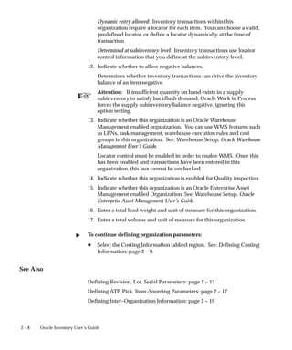 ☞
2 – 8 Oracle Inventory User’s Guide
Dynamic entry allowed: Inventory transactions within this
organization require a locator for each item. You can choose a valid,
predefined locator, or define a locator dynamically at the time of
transaction.
Determined at subinventory level: Inventory transactions use locator
control information that you define at the subinventory level.
12. Indicate whether to allow negative balances.
Determines whether inventory transactions can drive the inventory
balance of an item negative.
Attention: If insufficient quantity on hand exists in a supply
subinventory to satisfy backflush demand, Oracle Work in Process
forces the supply subinventory balance negative, ignoring this
option setting.
13. Indicate whether this organization is an Oracle Warehouse
Management enabled organization. You can use WMS features such
as LPNs, task management, warehouse execution rules and cost
groups in this organization. See: Warehouse Setup, Oracle Warehouse
Management User’s Guide.
Locator control must be enabled in order to enable WMS. Once this
has been enabled and transactions have been entered in this
organization, this box cannot be unchecked.
14. Indicate whether this organization is enabled for Quality inspection.
15. Indicate whether this organization is an Oracle Enterprise Asset
Management enabled Organization. See: Warehouse Setup, Oracle
Enterprise Asset Management User’s Guide.
16. Enter a total load weight and unit of measure for this organization.
17. Enter a total volume and unit of measure for this organization.
" To continue defining organization parameters:
H Select the Costing Information tabbed region. See: Defining Costing
Information: page 2 – 9.
See Also
Defining Revision, Lot, Serial Parameters: page 2 – 13
Defining ATP, Pick, Item–Sourcing Parameters: page 2 – 17
Defining Inter–Organization Information: page 2 – 19
 
