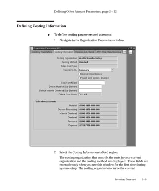 2 – 9
Inventory Structure
Defining Other Account Parameters: page 2 – 22
Defining Costing Information
" To define costing parameters and accounts:
1. Navigate to the Organization Parameters window.
2. Select the Costing Information tabbed region.
The costing organization that controls the costs in your current
organization and the costing method are displayed. These fields are
enterable only when you use this window for the first time during
system setup. The costing organization can be the current
 