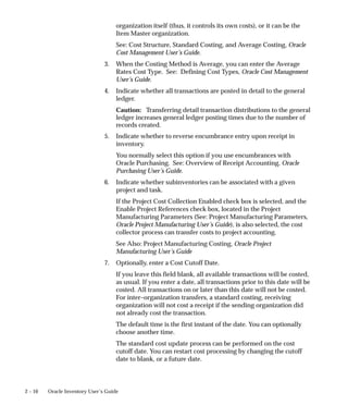 2 – 10 Oracle Inventory User’s Guide
organization itself (thus, it controls its own costs), or it can be the
Item Master organization.
See: Cost Structure, Standard Costing, and Average Costing, Oracle
Cost Management User’s Guide.
3. When the Costing Method is Average, you can enter the Average
Rates Cost Type. See: Defining Cost Types, Oracle Cost Management
User’s Guide.
4. Indicate whether all transactions are posted in detail to the general
ledger.
Caution: Transferring detail transaction distributions to the general
ledger increases general ledger posting times due to the number of
records created.
5. Indicate whether to reverse encumbrance entry upon receipt in
inventory.
You normally select this option if you use encumbrances with
Oracle Purchasing. See: Overview of Receipt Accounting, Oracle
Purchasing User’s Guide.
6. Indicate whether subinventories can be associated with a given
project and task.
If the Project Cost Collection Enabled check box is selected, and the
Enable Project References check box, located in the Project
Manufacturing Parameters (See: Project Manufacturing Parameters,
Oracle Project Manufacturing User’s Guide), is also selected, the cost
collector process can transfer costs to project accounting.
See Also: Project Manufacturing Costing, Oracle Project
Manufacturing User’s Guide
7. Optionally, enter a Cost Cutoff Date.
If you leave this field blank, all available transactions will be costed,
as usual. If you enter a date, all transactions prior to this date will be
costed. All transactions on or later than this date will not be costed.
For inter–organization transfers, a standard costing, receiving
organization will not cost a receipt if the sending organization did
not already cost the transaction.
The default time is the first instant of the date. You can optionally
choose another time.
The standard cost update process can be performed on the cost
cutoff date. You can restart cost processing by changing the cutoff
date to blank, or a future date.
 