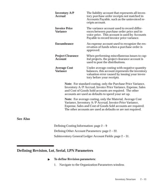 2 – 13
Inventory Structure
Inventory A/P
Accrual
The liability account that represents all inven-
tory purchase order receipts not matched in
Accounts Payable, such as the uninvoiced re-
ceipts account.
Invoice Price
Variance
The variance account used to record differ-
ences between purchase order price and in-
voice price. This account is used by Accounts
Payable to record invoice price variance.
Encumbrance An expense account used to recognize the res-
ervation of funds when a purchase order is
approved.
Project Clearance
Account
When performing miscellaneous issues to cap-
ital projects, the project clearance account is
used to post the distributions.
Average Cost
Variance
Under average costing with negative quantity
balances, this account represents the inventory
valuation error caused by issuing your inven-
tory before your receipts.
Note: For standard costing, only the Purchase Price Variance,
Inventory A/P Accrual, Invoice Price Variance, Expense, Sales
and Cost of Goods Sold accounts are required. The other
accounts are used as defaults to speed your set up.
Note: For average costing, only the Material, Average Cost
Variance, Inventory A/P Accrual, Invoice Price Variance,
Expense, Sales and Cost of Goods Sold accounts are required.
The other accounts are used as defaults or are not required.
See Also
Defining Costing Information: page 2 – 9
Defining Other Account Parameters: page 2 – 22.
Subinventory General Ledger Account Fields: page 2 – 31.
Defining Revision, Lot, Serial, LPN Parameters
" To define Revision parameters:
1. Navigate to the Organization Parameters window.
 