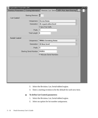 2 – 14 Oracle Inventory User’s Guide
2. Select the Revision, Lot, Serial tabbed region.
3. Enter a starting revision to be the default for each new item.
" To define Lot Control parameters:
1. Select the Revision, Lot, Serial tabbed region.
2. Select an option for lot number uniqueness.
 