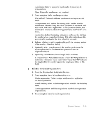 2 – 15
Inventory Structure
Across items: Enforce unique lot numbers for items across all
organizations.
None: Unique lot numbers are not required.
3. Select an option for lot number generation.
User–defined: Enter user–defined lot numbers when you receive
items.
At organization level: Define the starting prefix and lot number
information for items using the values you enter in the Prefix, Zero
Pad Suffix, and Total Length fields. When you receive items, this
information is used to automatically generate lot numbers for your
items.
At item level: Define the starting lot number prefix and the starting
lot number when you define the item. This information is used to
generate a lot number for the item when it is received.
4. Indicate whether to add zeroes to right–justify the numeric portion
of lot numbers (Zero Pad Suffix).
5. Optionally, select an alphanumeric lot number prefix to use for
system–generated lot numbers when generation is at the
organization level.
6. Optionally, define the maximum length for lot numbers.
If you use Oracle Work in Process and you set the WIP parameter to
default the lot number based on inventory rules, then WIP validates
the length of the lot number against the length you define in this
field.
" To define Serial Control parameters:
1. Select the Revision, Lot, Serial tabbed region.
2. Select an option for serial number uniqueness.
Within organization: Enforce unique serial numbers within the
current organization.
Within inventory items: Enforce unique serial numbers for inventory
items.
Across organizations: Enforce unique serial numbers throughout all
organizations.
3. Select an option for serial number generation.
 