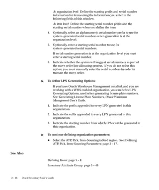2 – 16 Oracle Inventory User’s Guide
At organization level: Define the starting prefix and serial number
information for items using the information you enter in the
following fields of this window.
At item level: Define the starting serial number prefix and the
starting serial number when you define the item.
4. Optionally, select an alphanumeric serial number prefix to use for
system–generated serial numbers when generation is at the
organization level.
5. Optionally, enter a starting serial number to use for
system–generated serial numbers.
If serial number generation is at the organization level you must
enter a starting serial number.
6. Indicate whether the system will suggest serial numbers as part of
the move order line allocating process. If you do not select this
option, you must manually enter the serial numbers in order to
transact the move order.
" To define LPN Generating Options:
If you have Oracle Warehouse Management installed, and you are
working with a WMS enabled organization, you can define LPN
Generating Options, used when generating license plate numbers.
See: Generating License Plate Numbers, Oracle Warehouse
Management User’s Guide.
1. Indicate the prefix appended to every LPN generated in this
organization.
2. Indicate the suffix appended to every LPN generated in this
organization.
3. Indicate the starting number from which LPNs will be generated in
this organization.
" To continue defining organization parameters:
H Select the ATP, Pick, Item–Sourcing tabbed region. See: Defining
ATP, Pick, Item–Sourcing Parameters: page 2 – 17.
See Also
Defining Items: page 5 – 8
Inventory Attribute Group: page 5 – 46
 