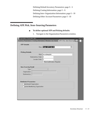 2 – 17
Inventory Structure
Defining Default Inventory Parameters: page 2 – 5
Defining Costing Information: page 2 – 9
Defining Inter–Organization Information: page 2 – 19
Defining Other Account Parameters: page 2 – 22
Defining ATP, Pick, Item–Sourcing Parameters
" To define optional ATP and Picking defaults:
1. Navigate to the Organization Parameters window.
 
