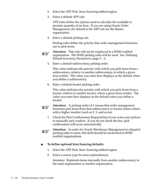 ☞
☞
☞
2 – 18 Oracle Inventory User’s Guide
2. Select the ATP, Pick, Item–Sourcing tabbed region.
3. Select a default ATP rule.
ATP rules define the options used to calculate the available to
promise quantity of an item. If you are using Oracle Order
Management, the default is the ATP rule for the Master
organization.
4. Select a default picking rule.
Picking rules define the priority that order management functions
use to pick items.
Attention: This rule will not be employed in a WMS enabled
organization. The WMS picking rules will be used. See: Defining
Default Inventory Parameters: page 2 – 5.
5. Enter a default subinventory picking order.
This value indicates the priority with which you pick items from a
subinventory, relative to another subinventory, in which a given
item resides. The value you enter here displays as the default when
you define a subinventory.
6. Enter a default locator picking order.
This value indicates the priority with which you pick items from a
locator, relative to another locator, where a given item resides. The
value you enter here displays as the default when you define a
locator.
Attention: A picking order of 1 means that order management
functions pick items from that subinventory or locator before others
with a higher number (such as 2, 3, and so on).
7. Check the Pick Confirmation Required box if you want your pickers
to manually pick confirm. If you do not check the box, pick
confirmation will occur automatically.
Attention: In order for Oracle Warehouse Management to dispatch
picking tasks to users, this field should be unchecked in WMS
enabled organizations.
" To define optional Item Sourcing defaults:
1. Select the ATP, Pick, Item–Sourcing tabbed region.
2. Select a source type for item replenishment.
Inventory: Replenish items internally from another subinventory in
the same organization or another organization.
 