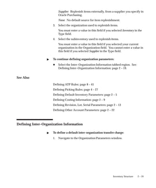 2 – 19
Inventory Structure
Supplier: Replenish items externally, from a supplier you specify in
Oracle Purchasing.
None: No default source for item replenishment.
3. Select the organization used to replenish items.
You must enter a value in this field if you selected Inventory in the
Type field.
4. Select the subinventory used to replenish items.
You must enter a value in this field if you selected your current
organization in the Organization field. You cannot enter a value in
this field if you selected Supplier in the Type field.
" To continue defining organization parameters:
H Select the Inter–Organization Information tabbed region. See:
Defining Inter–Organization Information: page 2 – 19.
See Also
Defining ATP Rules: page 8 – 41
Defining Picking Rules: page 4 – 27
Defining Default Inventory Parameters: page 2 – 5
Defining Costing Information: page 2 – 9
Defining Revision, Lot, Serial Parameters: page 2 – 13
Defining Other Account Parameters: page 2 – 22
Defining Inter–Organization Information
" To define a default inter–organization transfer charge:
1. Navigate to the Organization Parameters window.
 