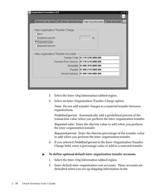 2 – 20 Oracle Inventory User’s Guide
2. Select the Inter–Org Information tabbed region.
3. Select an Inter–Organization Transfer Charge option.
None: Do not add transfer charges to a material transfer between
organizations.
Predefined percent: Automatically add a predefined percent of the
transaction value when you perform the inter–organization transfer.
Requested value: Enter the discrete value to add when you perform
the inter–organization transfer.
Requested percent: Enter the discrete percentage of the transfer value
to add when you perform the inter–organization transfer.
4. If you selected Predefined percent in the Inter–Organization Transfer
Charge field, enter a percentage value to add to a material transfer.
" To define optional default inter–organization transfer accounts:
1. Select the Inter–Org Information tabbed region.
2. Enter default inter–organization cost accounts. These accounts are
defaulted when you set up shipping information in the
 