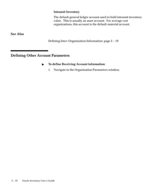 2 – 22 Oracle Inventory User’s Guide
Intransit Inventory
The default general ledger account used to hold intransit inventory
value. This is usually an asset account. For average cost
organizations, this account is the default material account.
See Also
Defining Inter–Organization Information: page 2 – 19
Defining Other Account Parameters
" To define Receiving Account information:
1. Navigate to the Organization Parameters window.
 