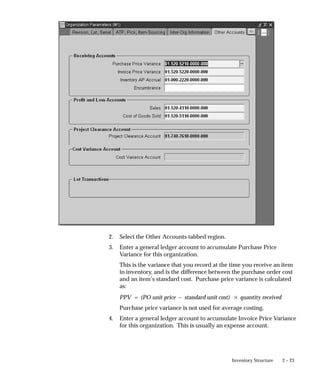 2 – 23
Inventory Structure
2. Select the Other Accounts tabbed region.
3. Enter a general ledger account to accumulate Purchase Price
Variance for this organization.
This is the variance that you record at the time you receive an item
in inventory, and is the difference between the purchase order cost
and an item’s standard cost. Purchase price variance is calculated
as:
PPV = (PO unit price – standard unit cost) quantity received
Purchase price variance is not used for average costing.
4. Enter a general ledger account to accumulate Invoice Price Variance
for this organization. This is usually an expense account.
 