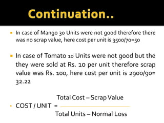 

In case of Mango 30 Units were not good therefore there
was no scrap value, here cost per unit is 3500/70=50



In case of Tomato 10 Units were not good but the
they were sold at Rs. 10 per unit therefore scrap
value was Rs. 100, here cost per unit is 2900/90=
32.22

•

Total Cost – Scrap Value
COST / UNIT =
Total Units – Normal Loss

 