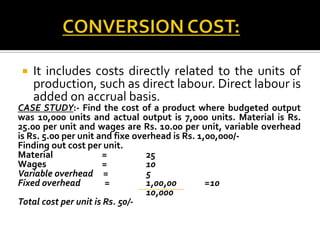 

It includes costs directly related to the units of
production, such as direct labour. Direct labour is
added on accrual basis.

CASE STUDY:- Find the cost of a product where budgeted output
was 10,000 units and actual output is 7,000 units. Material is Rs.
25.00 per unit and wages are Rs. 10.00 per unit, variable overhead
is Rs. 5.00 per unit and fixe overhead is Rs. 1,00,000/Finding out cost per unit.
Material
=
25
Wages
=
10
Variable overhead =
5
Fixed overhead
=
1,00,00
=10
10,000
Total cost per unit is Rs. 50/-

 