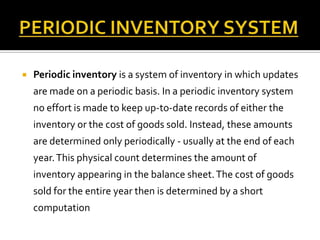 

Periodic inventory is a system of inventory in which updates
are made on a periodic basis. In a periodic inventory system
no effort is made to keep up-to-date records of either the
inventory or the cost of goods sold. Instead, these amounts
are determined only periodically - usually at the end of each
year. This physical count determines the amount of
inventory appearing in the balance sheet. The cost of goods

sold for the entire year then is determined by a short
computation

 