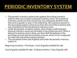 





The periodic inventory system only updates the ending inventory
balance when you conduct a physical inventory count. Since physical
inventory counts are time-consuming, few companies do them more
than once a quarter or year. In the meantime, the inventory account in
the accounting system continues to show the cost of the inventory that
was recorded as of the last physical inventory count.
Under the periodic inventory system, all purchases made between
physical inventory counts are recorded in a purchases account. When a
physical inventory count is done, you then shift the balance in the
purchases account into the inventory account, which in turn is adjusted
to match the cost of the ending inventory.
The calculation of the cost of goods sold under the periodic inventory
system is:

Beginning inventory + Purchases = Cost of goods available for sale
Cost of goods available for sale – Ending inventory = Cost of goods sold

 
