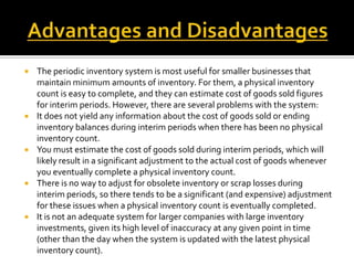 









The periodic inventory system is most useful for smaller businesses that
maintain minimum amounts of inventory. For them, a physical inventory
count is easy to complete, and they can estimate cost of goods sold figures
for interim periods. However, there are several problems with the system:
It does not yield any information about the cost of goods sold or ending
inventory balances during interim periods when there has been no physical
inventory count.
You must estimate the cost of goods sold during interim periods, which will
likely result in a significant adjustment to the actual cost of goods whenever
you eventually complete a physical inventory count.
There is no way to adjust for obsolete inventory or scrap losses during
interim periods, so there tends to be a significant (and expensive) adjustment
for these issues when a physical inventory count is eventually completed.
It is not an adequate system for larger companies with large inventory
investments, given its high level of inaccuracy at any given point in time
(other than the day when the system is updated with the latest physical
inventory count).

 