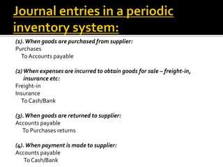 (1). When goods are purchased from supplier:
Purchases
To Accounts payable
(2) When expenses are incurred to obtain goods for sale – freight-in,
insurance etc:
Freight-in
Insurance
To Cash/Bank
(3). When goods are returned to supplier:
Accounts payable
To Purchases returns
(4). When payment is made to supplier:
Accounts payable
To Cash/Bank

 