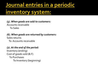 (5). When goods are sold to customers:
Accounts receivable
To Sales
(6). When goods are returned by customers:
Sales returns
To Accounts receivable
(7). At the end of the period:
Inventory (ending)
Cost of goods sold (B.F)
To Purchases
To Inventory (beginning)

 