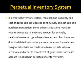 

In perpetual inventory system, merchandise inventory and

cost of goods sold are updated continuously on each sale and
purchase transaction. Some other transactions may also
require an update to inventory account for example,
sale/purchase return, purchase discounts etc. Purchases are
directly debited to inventory account whereas for each sale
two journal entries are made: one to record sale value of
inventory and other to record cost of goods sold. Purchases
account is not used in perpetual inventory system.

 