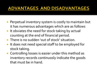 






Perpetual inventory system is costly to maintain but
it has numerous advantages which are as follows
It obviates the need for stock taking by actual
counting at the end of financial period.
There is no sudden ‘out of stock’ situation.
It does not need special staff to be employed for
stock taking.
Controlling losses is easier under this method as
inventory records continuosly indicate the goods
that must be in hand.

 
