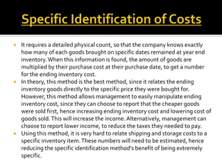 





It requires a detailed physical count, so that the company knows exactly
how many of each goods brought on specific dates remained at year end
inventory. When this information is found, the amount of goods are
multiplied by their purchase cost at their purchase date, to get a number
for the ending inventory cost.
In theory, this method is the best method, since it relates the ending
inventory goods directly to the specific price they were bought for.
However, this method allows management to easily manipulate ending
inventory cost, since they can choose to report that the cheaper goods
were sold first, hence increasing ending inventory cost and lowering cost of
goods sold. This will increase the income. Alternatively, management can
choose to report lower income, to reduce the taxes they needed to pay.
Using this method, it is very hard to relate shipping and storage costs to a
specific inventory item. These numbers will need to be estimated, hence
reducing the specific identification method's benefit of being extremely
specific.

 