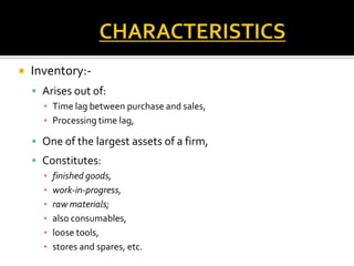 

Inventory: Arises out of:
▪ Time lag between purchase and sales,
▪ Processing time lag,

 One of the largest assets of a firm,
 Constitutes:
▪
▪
▪
▪
▪
▪

finished goods,
work-in-progress,
raw materials;
also consumables,
loose tools,
stores and spares, etc.

 