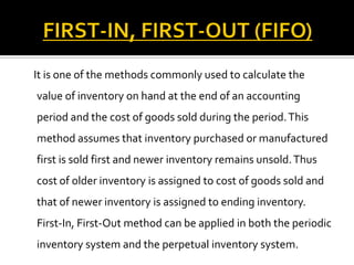 It is one of the methods commonly used to calculate the

value of inventory on hand at the end of an accounting
period and the cost of goods sold during the period. This
method assumes that inventory purchased or manufactured

first is sold first and newer inventory remains unsold. Thus
cost of older inventory is assigned to cost of goods sold and
that of newer inventory is assigned to ending inventory.
First-In, First-Out method can be applied in both the periodic
inventory system and the perpetual inventory system.

 
