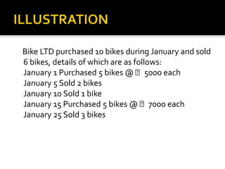 Bike LTD purchased 10 bikes during January and sold
6 bikes, details of which are as follows:
January 1 Purchased 5 bikes @ ₹5000 each
January 5 Sold 2 bikes
January 10 Sold 1 bike
January 15 Purchased 5 bikes @ ₹7000 each
January 25 Sold 3 bikes

 