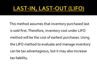 This method assumes that inventory purchased last
is sold first. Therefore, inventory cost under LIFO
method will be the cost of earliest purchases. Using
the LIFO method to evaluate and manage inventory
can be tax advantageous, but it may also increase

tax liability.

 