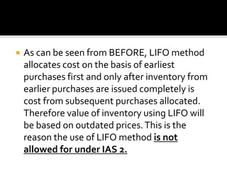 

As can be seen from BEFORE, LIFO method
allocates cost on the basis of earliest
purchases first and only after inventory from
earlier purchases are issued completely is
cost from subsequent purchases allocated.
Therefore value of inventory using LIFO will
be based on outdated prices. This is the
reason the use of LIFO method is not
allowed for under IAS 2.

 