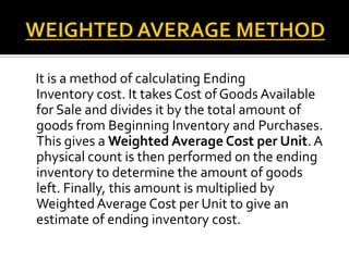 It is a method of calculating Ending
Inventory cost. It takes Cost of Goods Available
for Sale and divides it by the total amount of
goods from Beginning Inventory and Purchases.
This gives a Weighted Average Cost per Unit. A
physical count is then performed on the ending
inventory to determine the amount of goods
left. Finally, this amount is multiplied by
Weighted Average Cost per Unit to give an
estimate of ending inventory cost.

 
