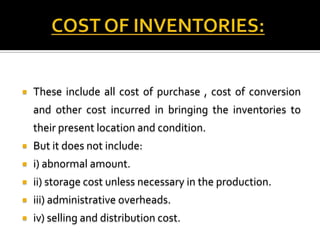 

These include all cost of purchase , cost of conversion
and other cost incurred in bringing the inventories to
their present location and condition.



But it does not include:



i) abnormal amount.



ii) storage cost unless necessary in the production.



iii) administrative overheads.



iv) selling and distribution cost.

 