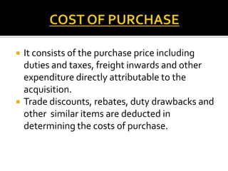 



It consists of the purchase price including
duties and taxes, freight inwards and other
expenditure directly attributable to the
acquisition.
Trade discounts, rebates, duty drawbacks and
other similar items are deducted in
determining the costs of purchase.

 