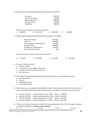 3I7INVENTORY VALUATION AND GROSS PROFIT AND RETAIL METHOD
10. Dell company provided the followinginformation for the current year:
What is the cost of goods sold for the current year?
A. 4 650 000 B. 4 750 000 C. 5 050 000 D. 5 850 000
11. Gianna Company reported the followinginformation for the current year.
What is the amount of gross sales for the current year?
A. 7 750 000 B. 4 750 000 C. 5 050 000 D. 9 125 000
12. Too much inventory on hand
A. Reduces solvency
B. Increases the costto safeguard the assets
C. Increases the losses dueto price declines
D. All of the above.
13. The notification accompanyinga check that indicates the specific invoicebeingpaid is called a:
A. Remittance Advice
B. Voucher
C. Debit Memorandum
D. Credit Memorandum
14. BerkshireBoutique sold tuxedo worth 500 000 to customer. The customer paid with their credit card and
the processingfee payableto the credit card company is `1.5%. What is the entry for that transaction?
A. Cash (dr.) 492 500 Credit Card Expense (dr.) 7 500 Sales (cr.) 500 000
B. Cash (dr.) 492 500 Credit Card Receivable(dr.) 7 500 Sales (cr.) 500 000
C. Cash (dr.) 500 000 Credit card Payable(cr.) 7 500 Sales (cr.) 492 500
D. Cash (dr.) 500 000 Credit card Expense (cr.) 7 500 Sales (cr.) 492 500
15. If the costof an item of inventory is P 60 and the current replacement costis P 65, the amount included
in inventory accordingto the lower of cost or market is:
A. P 5 B. P 60 C. P 65 D. P 125
Purchases 5 300 000
PurchaseDiscounts 100 000
Beginning Inventory 1 600 000
Ending Inventory 2 150 000
Freight Out 400 000
Beginning Inventory 2 000 000
Purchases 7 500 000
PurchaseReturns and Allowances 500 000
Ending Inventory 2 800 000
Sales Returns and Allowances 750 000
Gross Profitrate on Sales 20%
 