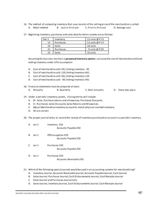 4I7INVENTORY VALUATION AND GROSS PROFIT AND RETAIL METHOD
16. The method of computing inventory that uses records of the sellingpricesof the merchandiseis called:
A. Retail method B. Last-in,First-out C. First-in,first-out D. Average cost
17. Beginning inventory, purchases and sales data for tennis rackets areas follows:
Assumingthe business maintain a perpetualinventory system, calculatethe costof merchandisesold and
ending inventory under LIFO assumption:
A. Cost of merchandisesold 491;Ending Inventory 90
B. Cost of merchandisesold 120;Ending Inventory 461
C. Cost of merchandisesold 461;Ending Inventory 120
D. Cost of merchandisesold 90; Ending Inventory 491
18. Financial statements must be prepared at least:
A. Annually B. Quarterly C. Semi-annually D. Every two years
19. Under a periodic inventory system, closingentries will include:
A. Dr. Sales,Purchasereturns and allowances,Purchases Discounts
B. Cr. Purchases,Sales Discounts,Sales Returns and Allowances
C. Adjust Merchandiseinventory accountto match physical counted inventory.
D. All are correct.
20. The proper journal entry to record the receipt of inventory purchased on account in a periodic inventory
A. Jan 1 Inventory 250
Accounts Payable250
B. Jan 1 Officesupplies 250
Accounts Payable250
C. Jan 1 Purchases 250
Accounts Payable250
D. Jan 1 Purchases 250
Accounts Receivable250
21. Which of the followingspecial journals would beused in an accounting systems for merchandising?
A. Inventory Journal,Accounts ReceivableJournal,Accounts PayableJournal,Cash Journal
B. Sales Journal,Purchases Journal,Cash Disbursements Journal,Cash Receipts Journal
C. Sales Journal and Purchases Journal only
D. Sales Journal,Inventory Journal,Cash Disbursements Journal,Cash Receipts Journal
Feb 3 Inventory 12 units @ P 15
11 Purchases 13 units @ P 17
14 Sales 18 units
21 Purchases 9 units @ P 20
25 Sales 10 units
 