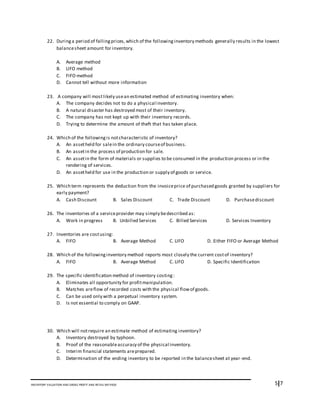 5I7INVENTORY VALUATION AND GROSS PROFIT AND RETAIL METHOD
22. Duringa period of fallingprices,which of the followinginventory methods generally results in the lowest
balancesheet amount for inventory.
A. Average method
B. LIFO method
C. FIFO method
D. Cannot tell without more information
23. A company will mostlikely usean estimated method of estimating inventory when:
A. The company decides not to do a physical inventory.
B. A natural disaster has destroyed most of their inventory.
C. The company has not kept up with their inventory records.
D. Trying to determine the amount of theft that has taken place.
24. Which of the followingis notcharacteristic of inventory?
A. An assetheld for salein the ordinary courseof business.
B. An assetin the process of production for sale.
C. An assetin the form of materials or supplies to be consumed in the production process or in the
rendering of services.
D. An assetheld for use in the production or supply of goods or service.
25. Which term represents the deduction from the invoiceprice of purchased goods granted by suppliers for
early payment?
A. Cash Discount B. Sales Discount C. Trade Discount D. Purchasediscount
26. The inventories of a serviceprovider may simply bedescribed as:
A. Work in progress B. Unbilled Services C. Billed Services D. Services Inventory
27. Inventories are costusing:
A. FIFO B. Average Method C. LIFO D. Either FIFO or Average Method
28. Which of the followinginventory method reports most closely the current costof inventory?
A. FIFO B. Average Method C. LIFO D. Specific Identification
29. The specific identification method of inventory costing:
A. Eliminates all opportunity for profitmanipulation.
B. Matches areflow of recorded costs with the physical flowof goods.
C. Can be used only with a perpetual inventory system.
D. Is not essential to comply on GAAP.
30. Which will notrequire an estimate method of estimating inventory?
A. Inventory destroyed by typhoon.
B. Proof of the reasonableaccuracy of the physical inventory.
C. Interim financial statements areprepared.
D. Determination of the ending inventory to be reported in the balancesheet at year-end.
 