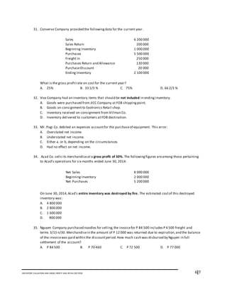6I7INVENTORY VALUATION AND GROSS PROFIT AND RETAIL METHOD
31. Converse Company provided the followingdata for the current year.
What is the gross profitrate on costfor the current year?
A. 25% B. 33 1/3 % C. 75% D. 66 2/3 %
32. Vixx Company had an inventory items that should be not included in ending inventory.
A. Goods were purchased from JICC Company at FOB shippingpoint.
B. Goods on consignment to Exotronics Retail shop.
C. Inventory received on consignment from Villman Co.
D. Inventory delivered to customers at FOB destination.
33. Mr. Pogi Co. debited an expenses accountfor the purchaseof equipment. This error:
A. Overstated net income.
B. Understated net income.
C. Either a. or b, depending on the circumstances
D. Had no effect on net income.
34. Acad Co. sells its merchandiseat a gross profit of 30%. The followingfigures areamong those pertaining
to Acad’s operations for six months ended June 30, 2014:
On June 30, 2014,Acad’s entire inventory was destroyed by fire. The estimated costof this destroyed
inventory was:
A. 4 800 000
B. 2 800 000
C. 1 600 000
D. 800 000
35. Nguyen Company purchased noodles for selling,the invoicefor P 84 500 includes P 4 500 freight and
terms 3/15 n/30. Merchandisein the amount of P 12 000 was returned due to expiration,and the balance
of the invoicewas paid within the discountperiod.How much cash was disbursed by Nguyen in full
settlement of the account?
A. P 84 500 B. P 70 460 C. P 72 500 D. P 77 000
Sales 6 200 000
Sales Return 200 000
Beginning Inventory 1 000 000
Purchases 5 500 000
Freight in 250 000
Purchases Return and Allowance 130 000
PurchaseDiscount 20 000
Ending Inventory 2 100 000
Net Sales 8 000 000
Beginning Inventory 2 000 000
Net Purchases 5 200 000
 
