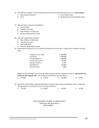 7I7INVENTORY VALUATION AND GROSS PROFIT AND RETAIL METHOD
36. The difference between financial statements of serviceand merchandisebusiness isan asset account:
A. MerchandiseInventory C. Costof Goods Sold
B. Sales D. Allowancefor UncollectibleAccounts
37. Measuringthe company’s profitability:
A. Current Ratio
B. Inventory Turnover
C. Rate of Return on Net Sales
D. Accounts ReceivableTurnover
38. Indicates saleability of inventory:
A. Rate of Return of Net Sales
B. Inventory Turnover
C. Doomsday Ratio
D. Accounts ReceivableTurnover
39. Roland Music Electronics Co.has data for sold electric piano for the si months that is ended on June 30,
2010:
Determine the estimated costof June 30, 2010 inventory that the company maintains a gross profit rate
of 25% on cost of goods sold. The balanceof inventory for June 30, 2010 is:
A. 210 000 B. 73 000 C. 215 000 D. 75 000
40. Assume the Roland Music reported that 30% of inventory were stolen by employees which is detected
through physical counting. The cost of missinginventory is:
A. 63 000 B. 21 900 C. 64 500 D. 22 500
ANG ACCOUNTING STUDENT AY HINDI SUSUKO!!
GOOD LUCK AND GOD BLESS :)
#CPAinTRANSIT
Inventory, Jan 1, 2010 P 500 000
Purchases 2 000 000
PurchaseReturns 3 000 000
PurchaseDiscounts 80 000
Ending Inventory 5 000
Sales Returns 60 000
Sales Discount 4 000
 