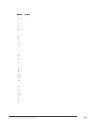 8I7INVENTORY VALUATION AND GROSS PROFIT AND RETAIL METHOD
CORRECT ANSWER:
1. D
2. A
3. D
4. B
5. B
6. D
7. C
8. A
9. D
10. A
11. B
12. C
13. B
14. A
15. B
16. A
17. C
18. B
19. C
20. C
21. B
22. B
23. C
24. D
25. D
26. D
27. D
28. C
29. A
30. B
31. B
32. C
33. B
34. B
35. A
36. A
37. C
38. B
39. B
40. B
 
