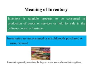 Meaning of Inventory
Inventory is tangible property to be consumed in
production of goods or services or held for sale in the
ordinary course of business.
Inventories are unconsumed or unsold goods purchased or
manufactured
Inventories generally constitute the largest current assets of manufacturing firms.
 