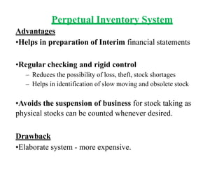 Perpetual Inventory System
Advantages
•Helps in preparation of Interim financial statements
•Regular checking and rigid control
– Reduces the possibility of loss, theft, stock shortages
– Helps in identification of slow moving and obsolete stock
•Avoids the suspension of business for stock taking as
physical stocks can be counted whenever desired.
Drawback
•Elaborate system - more expensive.
 