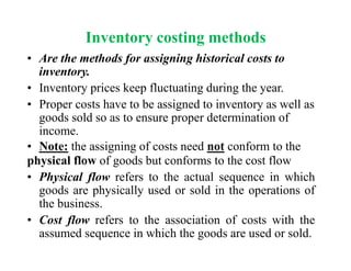 Inventory costing methods
• Are the methods for assigning historical costs to
inventory.
• Inventory prices keep fluctuating during the year.
• Proper costs have to be assigned to inventory as well as
goods sold so as to ensure proper determination of
income.
• Note: the assigning of costs need not conform to the
physical flow of goods but conforms to the cost flow
• Physical flow refers to the actual sequence in which
goods are physically used or sold in the operations of
the business.
• Cost flow refers to the association of costs with the
assumed sequence in which the goods are used or sold.
 