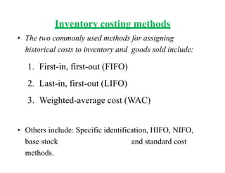 Inventory costing methods
• The two commonly used methods for assigning
historical costs to inventory and goods sold include:
1. First-in, first-out (FIFO)
2. Last-in, first-out (LIFO)
3. Weighted-average cost (WAC)
• Others include: Specific identification, HIFO, NIFO,
base stock and standard cost
methods.
 