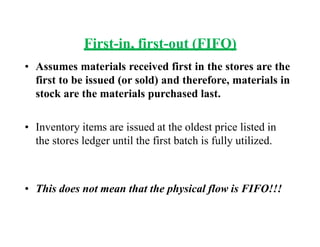 First-in, first-out (FIFO)
• Assumes materials received first in the stores are the
first to be issued (or sold) and therefore, materials in
stock are the materials purchased last.
• Inventory items are issued at the oldest price listed in
the stores ledger until the first batch is fully utilized.
• This does not mean that the physical flow is FIFO!!!
 