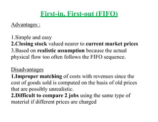 First-in, First-out (FIFO)
Advantages :
1.Simple and easy
2.Closing stock valued nearer to current market prices
3.Based on realistic assumption because the actual
physical flow too often follows the FIFO sequence.
Disadvantages
1.Improper matching of costs with revenues since the
cost of goods sold is computed on the basis of old prices
that are possibly unrealistic.
2.Difficult to compare 2 jobs using the same type of
material if different prices are charged
 