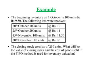 Example
• The beginning inventory on 1 October is 100 units@
Rs.9.50. The following lots were received:
• The closing stock consists of 250 units. What will be
the value of closing stock and the cost of goods sold if
the FIFO method is used for inventory valuation?
20th October 100units @ Rs. 10
25th October 200units @ Rs. 11
15th November 100 units @ Rs. 11.50
20th December 100 units @ Rs 12
 