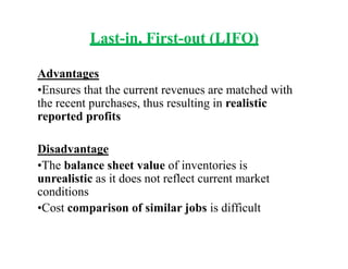 Last-in, First-out (LIFO)
Advantages
•Ensures that the current revenues are matched with
the recent purchases, thus resulting in realistic
reported profits
Disadvantage
•The balance sheet value of inventories is
unrealistic as it does not reflect current market
conditions
•Cost comparison of similar jobs is difficult
 