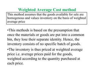Weighted Average Cost method
This method assumes that the goods available for sale are
homogenous and values inventory on the basis of weighted
average price
•This methods is based on the presumption that
once the materials or goods are put into a common
bin, they lose their separate identity. Hence, the
inventory consists of no specific batch of goods.
•The inventory is thus priced at weighted average
price i.e. average prices paid for the goods,
weighted according to the quantity purchased at
each price.
 