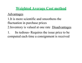 Weighted Average Cost method
Advantages
1.It is more scientific and smoothens the
fluctuation in purchase prices
2.Inventory is valued at one rate Disadvantages
1. Its tedious- Requires the issue price to be
computed each time a consignment is received
 